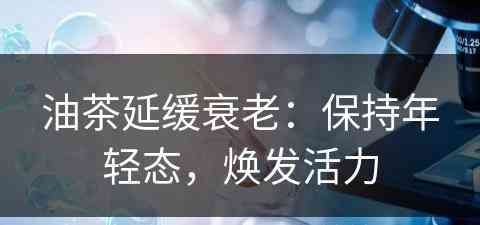 油茶延缓衰老：保持年轻态，焕发活力